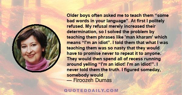 Older boys often asked me to teach them “some bad words in your language”. At first I politely refused. My refusal merely increased their determination, so I solved the problem by teaching them phrases like 'man kharam' 