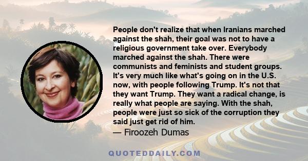 People don't realize that when Iranians marched against the shah, their goal was not to have a religious government take over. Everybody marched against the shah. There were communists and feminists and student groups.