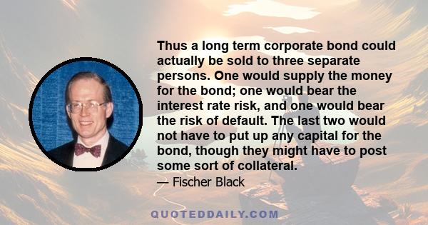 Thus a long term corporate bond could actually be sold to three separate persons. One would supply the money for the bond; one would bear the interest rate risk, and one would bear the risk of default. The last two