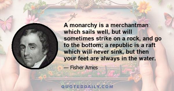 A monarchy is a merchantman which sails well, but will sometimes strike on a rock, and go to the bottom; a republic is a raft which will never sink, but then your feet are always in the water.