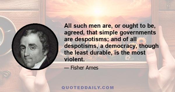 All such men are, or ought to be, agreed, that simple governments are despotisms; and of all despotisms, a democracy, though the least durable, is the most violent.