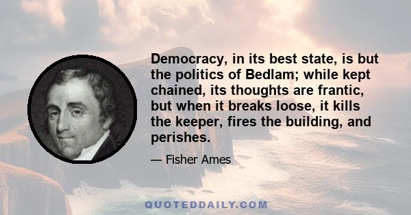 Democracy, in its best state, is but the politics of Bedlam; while kept chained, its thoughts are frantic, but when it breaks loose, it kills the keeper, fires the building, and perishes.