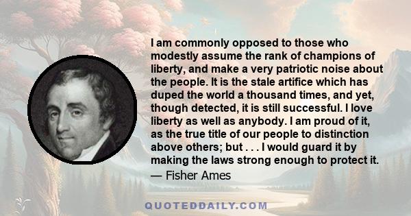 I am commonly opposed to those who modestly assume the rank of champions of liberty, and make a very patriotic noise about the people. It is the stale artifice which has duped the world a thousand times, and yet, though 