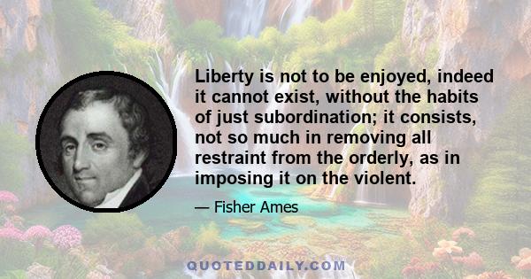 Liberty is not to be enjoyed, indeed it cannot exist, without the habits of just subordination; it consists, not so much in removing all restraint from the orderly, as in imposing it on the violent.