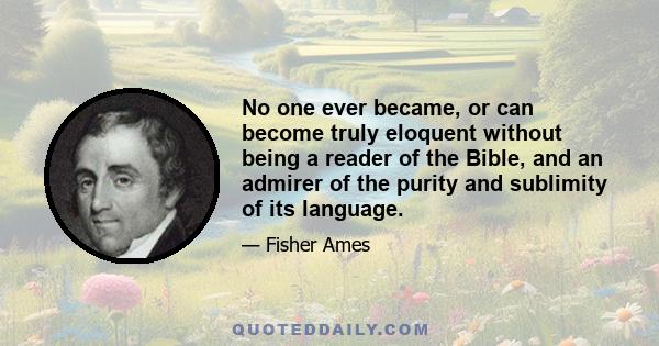 No one ever became, or can become truly eloquent without being a reader of the Bible, and an admirer of the purity and sublimity of its language.