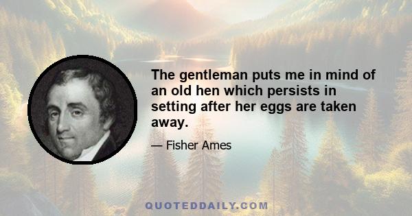 The gentleman puts me in mind of an old hen which persists in setting after her eggs are taken away.