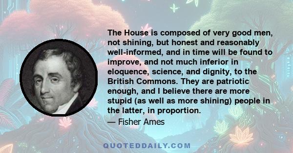 The House is composed of very good men, not shining, but honest and reasonably well-informed, and in time will be found to improve, and not much inferior in eloquence, science, and dignity, to the British Commons. They