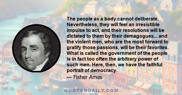 The people as a body cannot deliberate. Nevertheless, they will feel an irresistible impulse to act, and their resolutions will be dictated to them by their demagogues... and the violent men, who are the most forward to 