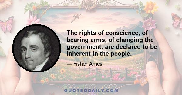 The rights of conscience, of bearing arms, of changing the government, are declared to be inherent in the people.