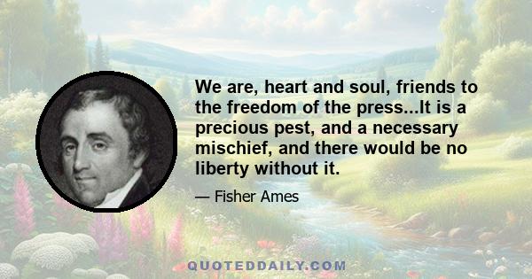 We are, heart and soul, friends to the freedom of the press...It is a precious pest, and a necessary mischief, and there would be no liberty without it.