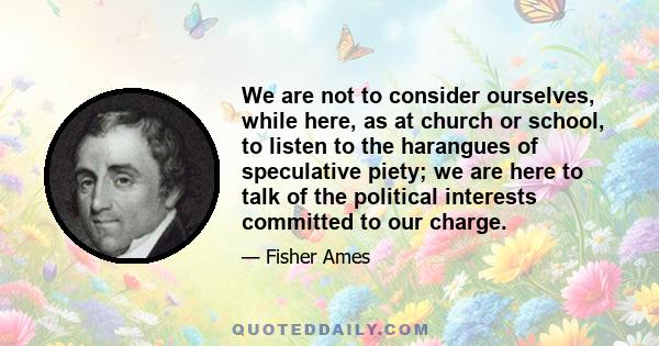 We are not to consider ourselves, while here, as at church or school, to listen to the harangues of speculative piety; we are here to talk of the political interests committed to our charge.