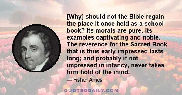 [Why] should not the Bible regain the place it once held as a school book? Its morals are pure, its examples captivating and noble. The reverence for the Sacred Book that is thus early impressed lasts long; and probably 