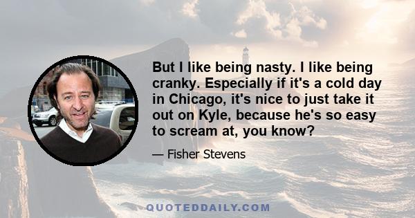 But I like being nasty. I like being cranky. Especially if it's a cold day in Chicago, it's nice to just take it out on Kyle, because he's so easy to scream at, you know?