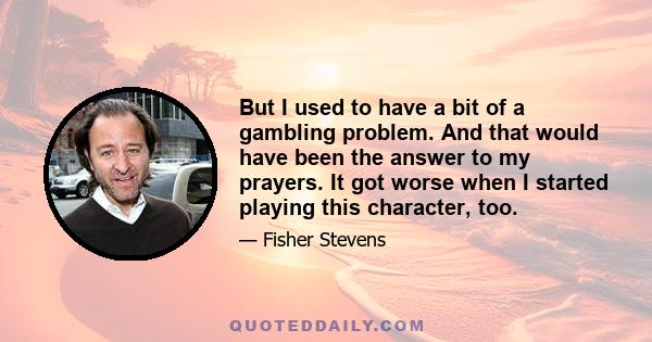 But I used to have a bit of a gambling problem. And that would have been the answer to my prayers. It got worse when I started playing this character, too.