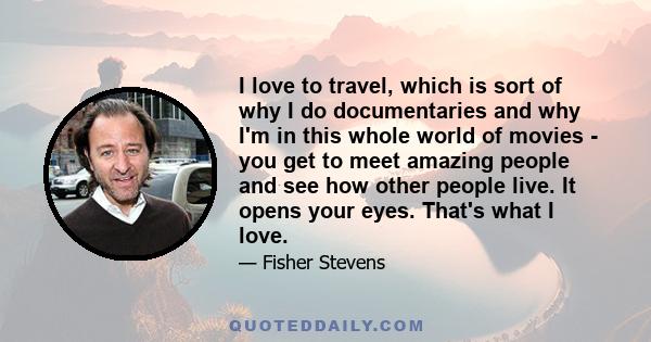 I love to travel, which is sort of why I do documentaries and why I'm in this whole world of movies - you get to meet amazing people and see how other people live. It opens your eyes. That's what I love.