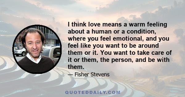 I think love means a warm feeling about a human or a condition, where you feel emotional, and you feel like you want to be around them or it. You want to take care of it or them, the person, and be with them.