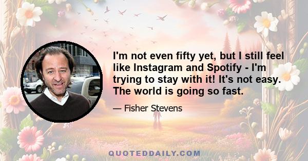 I'm not even fifty yet, but I still feel like Instagram and Spotify - I'm trying to stay with it! It's not easy. The world is going so fast.