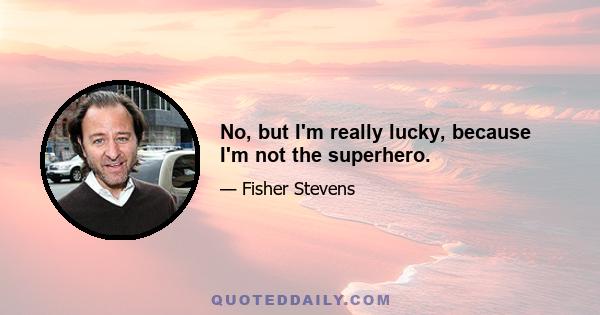 No, but I'm really lucky, because I'm not the superhero.