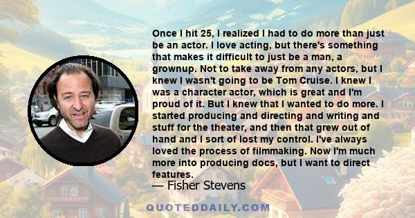 Once I hit 25, I realized I had to do more than just be an actor. I love acting, but there's something that makes it difficult to just be a man, a grownup. Not to take away from any actors, but I knew I wasn't going to