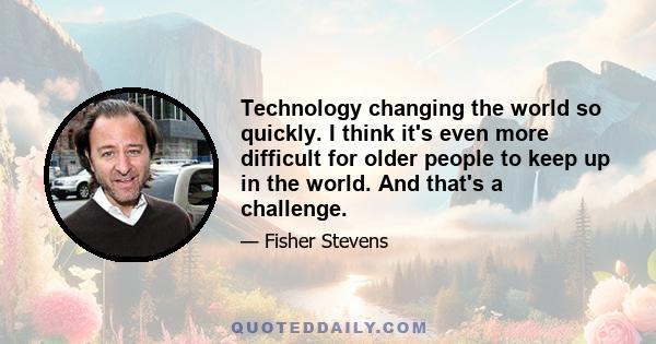 Technology changing the world so quickly. I think it's even more difficult for older people to keep up in the world. And that's a challenge.