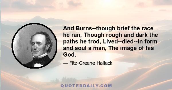 And Burns--though brief the race he ran, Though rough and dark the paths he trod, Lived--died--in form and soul a man, The image of his God.