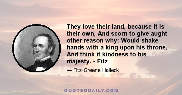 They love their land, because it is their own, And scorn to give aught other reason why; Would shake hands with a king upon his throne, And think it kindness to his majesty. - Fitz