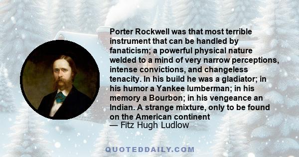 Porter Rockwell was that most terrible instrument that can be handled by fanaticism; a powerful physical nature welded to a mind of very narrow perceptions, intense convictions, and changeless tenacity. In his build he