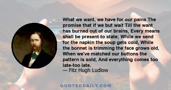 What we want, we have for our pains The promise that if we but wait Till the want has burned out of our brains, Every means shall be present to state; While we send for the napkin the soup gets cold, While the bonnet is 