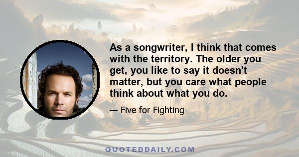 As a songwriter, I think that comes with the territory. The older you get, you like to say it doesn't matter, but you care what people think about what you do.