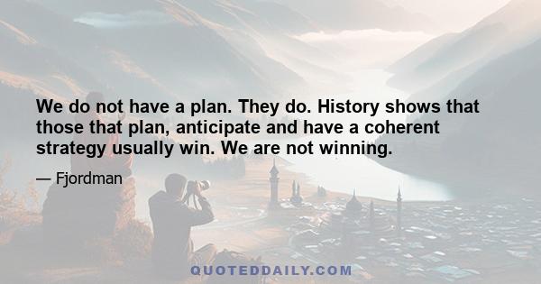 We do not have a plan. They do. History shows that those that plan, anticipate and have a coherent strategy usually win. We are not winning.