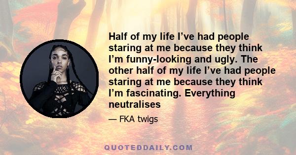 Half of my life I’ve had people staring at me because they think I’m funny-looking and ugly. The other half  of my life I’ve had people staring at me because they think I’m fascinating. Everything neutralises