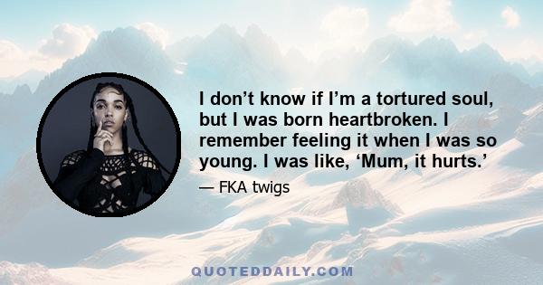 I don’t know if I’m a tortured soul, but I was born heartbroken. I remember feeling it when I was so young.   I was like, ‘Mum, it hurts.’