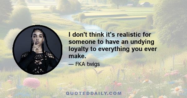 I don't think it's realistic for someone to have an undying loyalty to everything you ever make.