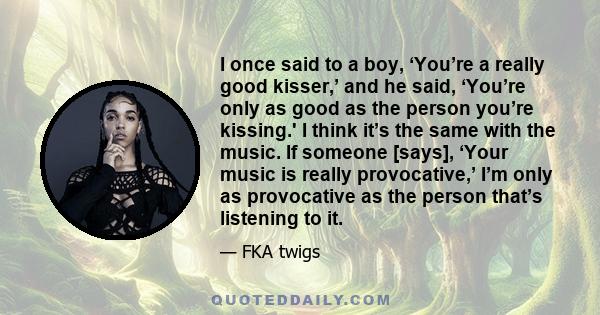 I once said to a boy, ‘You’re a really good kisser,’ and he said, ‘You’re only as good as the person you’re kissing.' I think it’s the same with the music. If someone [says], ‘Your music is really provocative,’ I’m only 