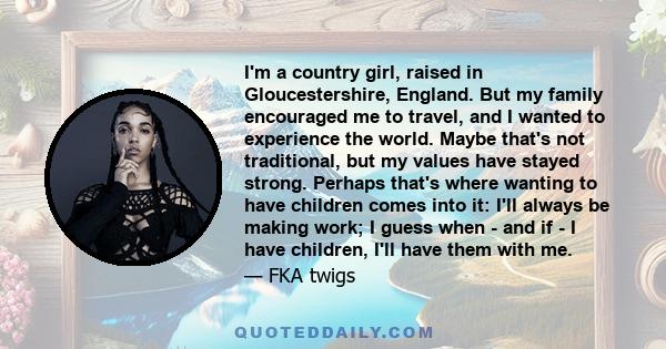 I'm a country girl, raised in Gloucestershire, England. But my family encouraged me to travel, and I wanted to experience the world. Maybe that's not traditional, but my values have stayed strong. Perhaps that's where