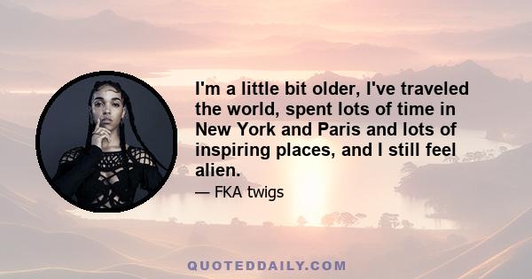 I'm a little bit older, I've traveled the world, spent lots of time in New York and Paris and lots of inspiring places, and I still feel alien.