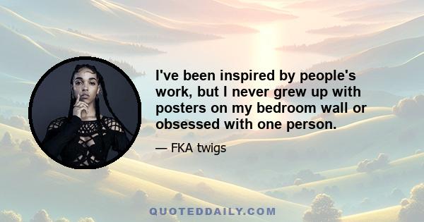 I've been inspired by people's work, but I never grew up with posters on my bedroom wall or obsessed with one person.