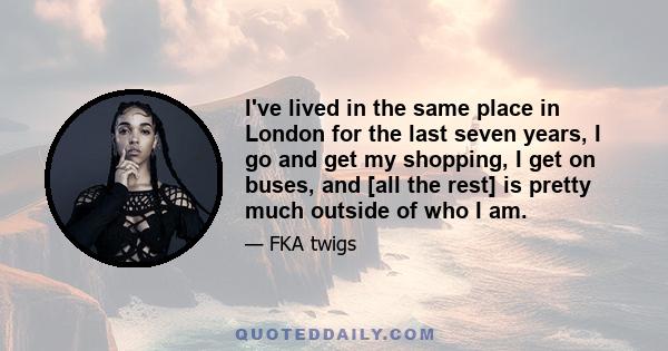 I've lived in the same place in London for the last seven years, I go and get my shopping, I get on buses, and [all the rest] is pretty much outside of who I am.