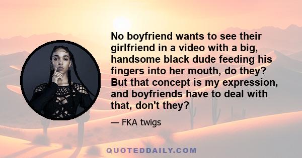 No boyfriend wants to see their girlfriend in a video with a big, handsome black dude feeding his fingers into her mouth, do they? But that concept is my expression, and boyfriends have to deal with that, don't they?