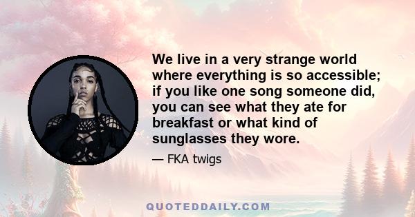 We live in a very strange world where everything is so accessible; if you like one song someone did, you can see what they ate for breakfast or what kind of sunglasses they wore.