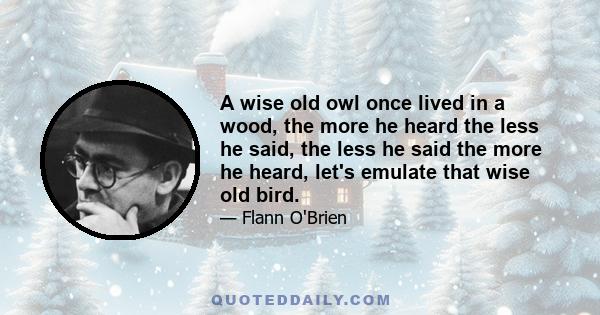 A wise old owl once lived in a wood, the more he heard the less he said, the less he said the more he heard, let's emulate that wise old bird.