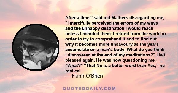 After a time, said old Mathers disregarding me, I mercifully perceived the errors of my ways and the unhappy destination I would reach unless I mended them. I retired from the world in order to try to comprehend it and