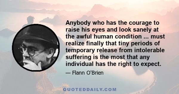 Anybody who has the courage to raise his eyes and look sanely at the awful human condition ... must realize finally that tiny periods of temporary release from intolerable suffering is the most that any individual has