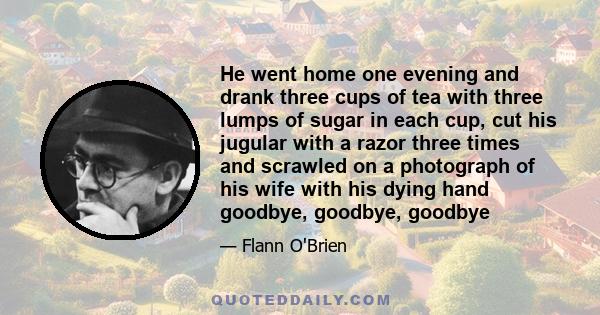 He went home one evening and drank three cups of tea with three lumps of sugar in each cup, cut his jugular with a razor three times and scrawled on a photograph of his wife with his dying hand goodbye, goodbye, goodbye