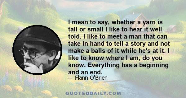 I mean to say, whether a yarn is tall or small I like to hear it well told. I like to meet a man that can take in hand to tell a story and not make a balls of it while he's at it. I like to know where I am, do you know. 