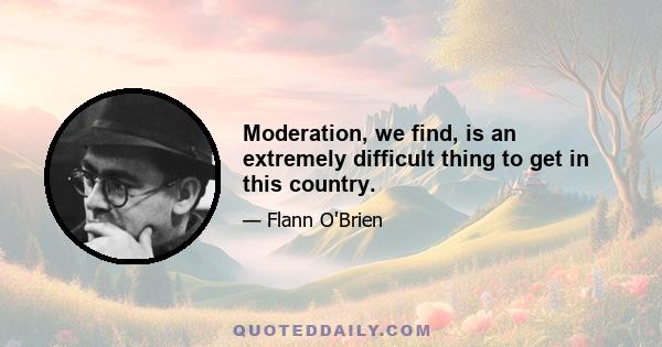 Moderation, we find, is an extremely difficult thing to get in this country.