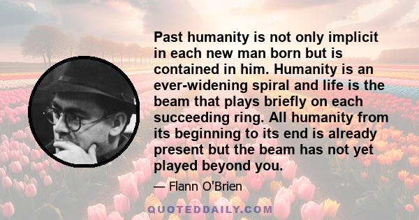 Past humanity is not only implicit in each new man born but is contained in him. Humanity is an ever-widening spiral and life is the beam that plays briefly on each succeeding ring. All humanity from its beginning to