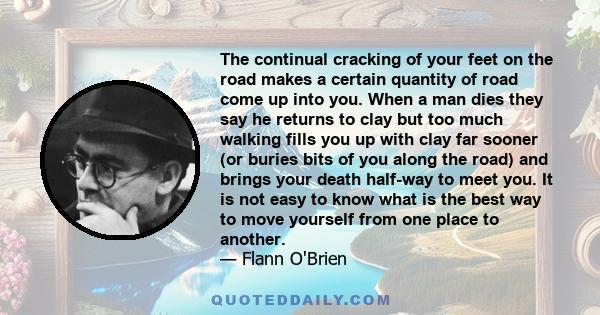 The continual cracking of your feet on the road makes a certain quantity of road come up into you. When a man dies they say he returns to clay but too much walking fills you up with clay far sooner (or buries bits of