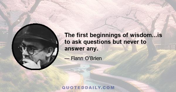 The first beginnings of wisdom...is to ask questions but never to answer any.