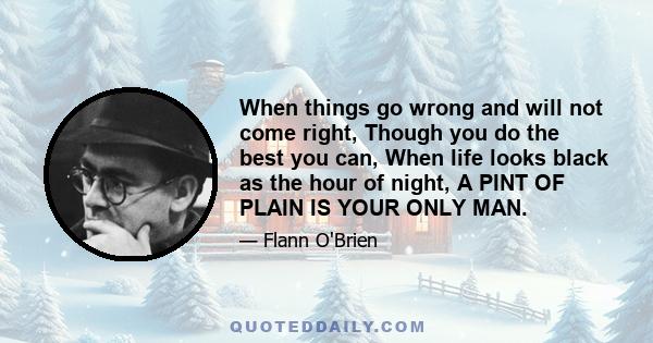 When things go wrong and will not come right, Though you do the best you can, When life looks black as the hour of night, A PINT OF PLAIN IS YOUR ONLY MAN.